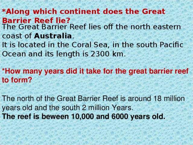 *Along which continent does the Great Barrier Reef lie? The Great Barrier Reef lies off the north eastern coast of Australia .  It is located in the Coral Sea, in the south Pacific Ocean and its length is 2300 km. *How many years did it take for the great barrier reef to form? The north of the Great Barrier Reef is around 18 million years old and the south 2 million Years. The reef is beween 10,000 and 6000 years old. 