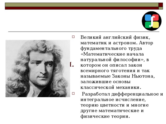   Исаак Ньютон.   Великий английский физик, математик и астроном. Автор фундаментального труда «Математические начала натуральной философии», в котором он описал закон всемирного тяготения и так называемые Законы Ньютона, заложившие основы классической механики.  Разработал дифференциальное и интегральное исчисление, теорию цветности и многие другие математические и физические теории.   