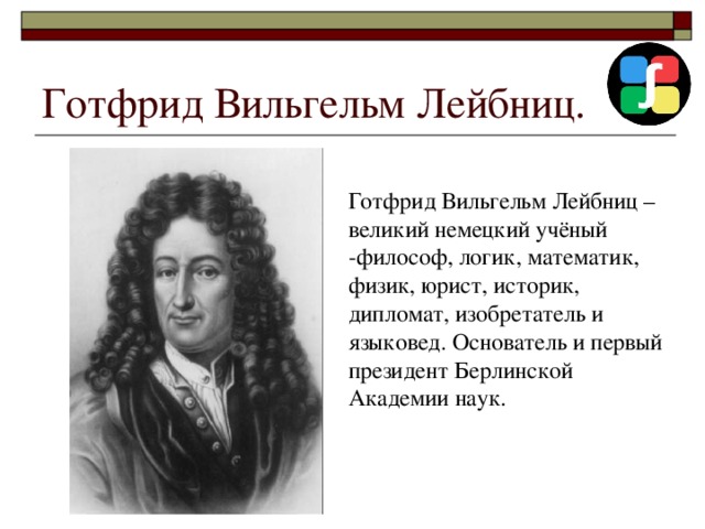 Готфрид Вильгельм Лейбниц. Готфрид Вильгельм Лейбниц – великий немецкий учёный -философ, логик, математик, физик, юрист, историк, дипломат, изобретатель и языковед. Основатель и первый президент Берлинской Академии наук. 