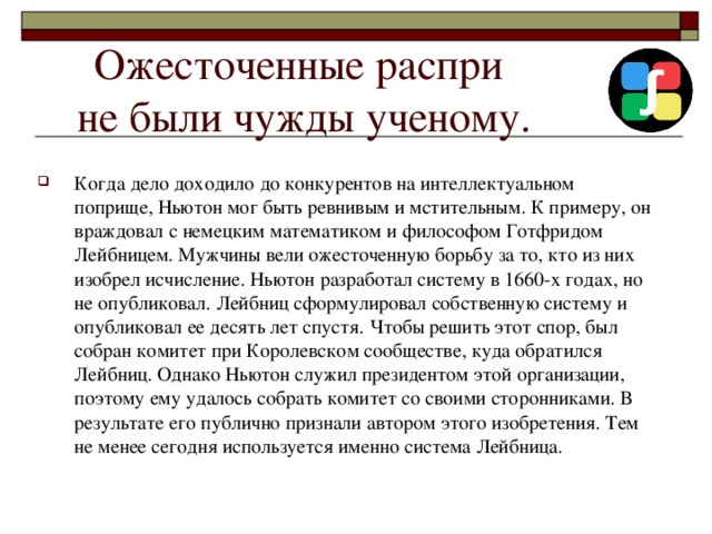 Ожесточенные распри  не были чужды ученому. Когда дело доходило до конкурентов на интеллектуальном поприще, Ньютон мог быть ревнивым и мстительным. К примеру, он враждовал с немецким математиком и философом Готфридом Лейбницем. Мужчины вели ожесточенную борьбу за то, кто из них изобрел исчисление. Ньютон разработал систему в 1660-х годах, но не опубликовал. Лейбниц сформулировал собственную систему и опубликовал ее десять лет спустя. Чтобы решить этот спор, был собран комитет при Королевском сообществе, куда обратился Лейбниц. Однако Ньютон служил президентом этой организации, поэтому ему удалось собрать комитет со своими сторонниками. В результате его публично признали автором этого изобретения. Тем не менее сегодня используется именно система Лейбница. 