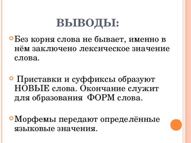 ВЫВОДЫ: Без корня слова не бывает, именно в нём заключено лексическое значение слова.  Приставки и суффиксы образуют НОВЫЕ слова. Окончание служит для образования ФОРМ слова. Морфемы передают определённые языковые значения. 