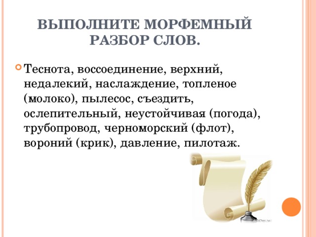 ВЫПОЛНИТЕ МОРФЕМНЫЙ РАЗБОР СЛОВ. Теснота, воссоединение, верхний, недалекий, наслаждение, топленое (молоко), пылесос, съездить, ослепительный, неустойчивая (погода), трубопровод, черноморский (флот), вороний (крик), давление, пилотаж. 