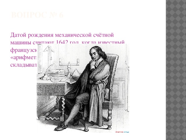 ВОПРОС № 6   Датой рождения механической счётной машины считают 1642 год, когда известный французский учёный создал «арифметическую машину», умевшую складывать и вычитать. Вспомните его имя. 