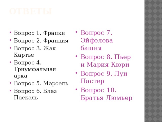 Ответы   Вопрос 1. Франки Вопрос 2. Франция Вопрос 3. Жак Картье Вопрос 4. Триумфальная арка Вопрос 5. Марсель Вопрос 6. Блез Паскаль Вопрос 7. Эйфелева башня Вопрос 8. Пьер и Мария Кюри Вопрос 9. Луи Пастер Вопрос 10. Братья Люмьер  