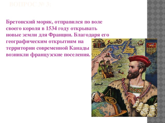 ВОПРОС № 3: Бретонский моряк, отправился по воле своего короля в 1534 году открывать новые земли для Франции. Благодаря его географическим открытиям на территории современной Канады возникли французские поселения. 