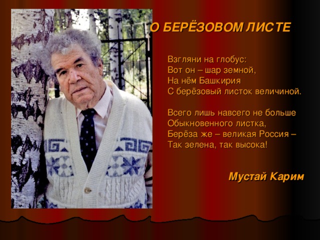 О БЕРЁЗОВОМ ЛИСТЕ  Взгляни на глобус:  Вот он – шар земной,  На нём Башкирия  С берёзовый листок величиной.  Всего лишь навсего не больше  Обыкновенного листка,  Берёза же – великая Россия –  Так зелена, так высока! Мустай Карим  
