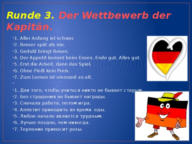Runde 3. Der Wettbewerb der Kapitän. 1. Aller Anfang ist schwer. 2. Besser spät als nie. 3. Geduld bringt Rosen. 4. Der Appetit kommt beim Essen. Ende gut. Alles gut. 5. Erst die Arbeit, dann das Spiel. 6. Ohne Fleiß kein Preis. 7. Zum Lernen ist niemand zu alt.   1. Для того, чтобы учиться никто не бывает старым. 2. Без страдания не бывает награды. 3. Сначала работа, потом игра. 4. Аппетит приходить во время еды. 5. Любое начало является трудным. 6. Лучше поздно, чем никогда. 7. Терпение приносит розы.   