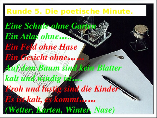 Runde 5. Die poetische Minute. Eine Schule ohne Garten Ein Atlas ohne … .. Ein Feld ohne Hase Ein Gesicht ohne …… Auf dem Baum sind kein Blatter kalt und windig ist … . Froh und lustig sind die Kinder Es ist kalt, es kommt …… (Wetter, Karten, Winter, Nase) 