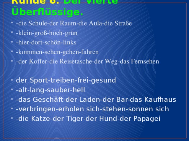 Runde 6. Der vierte Überflüssige.   -die Schule-der Raum-die Aula-die Straße -klein-groß-hoch-grün -hier-dort-schön-links   -kommen-sehen-gehen-fahren -der Koffer-die Reisetasche-der Weg-das Fernsehen der Sport-treiben-frei-gesund -alt-lang-sauber-hell -das Geschäft-der Laden-der Bar-das Kaufhaus -verbringen-erholen sich-stehen-sonnen sich -die Katze-der Tiger-der Hund-der Papagei  