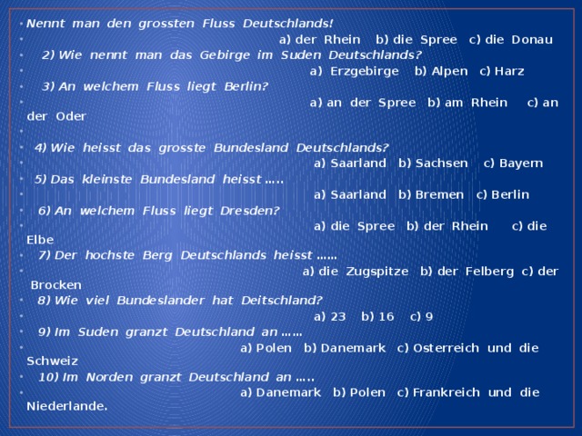 Nennt man den grossten Fluss Deutschlands!  a) der Rhein b) die Spree c) die Donau  2) Wie nennt man das Gebirge im Suden Deutschlands?  a) Erzgebirge b) Alpen c) Harz  3) An welchem Fluss liegt Berlin?  a) an der Spree b) am Rhein c) an der Oder   4) Wie heisst das grosste Bundesland Deutschlands?  a) Saarland b) Sachsen c) Bayern  5) Das kleinste Bundesland heisst …..  a) Saarland b) Bremen c) Berlin  6) An welchem Fluss liegt Dresden?  a) die Spree b) der Rhein c) die Elbe  7) Der hochste Berg Deutschlands heisst ……  a) die Zugspitze b) der Felberg c) der Brocken  8) Wie viel Bundeslander hat Deitschland?  a) 23 b) 16 c) 9  9) Im Suden granzt Deutschland an ……  a) Polen b) Danemark c) Osterreich und die Schweiz  10) Im Norden granzt Deutschland an …..  a) Danemark b) Polen c) Frankreich und die Niederlande.    
