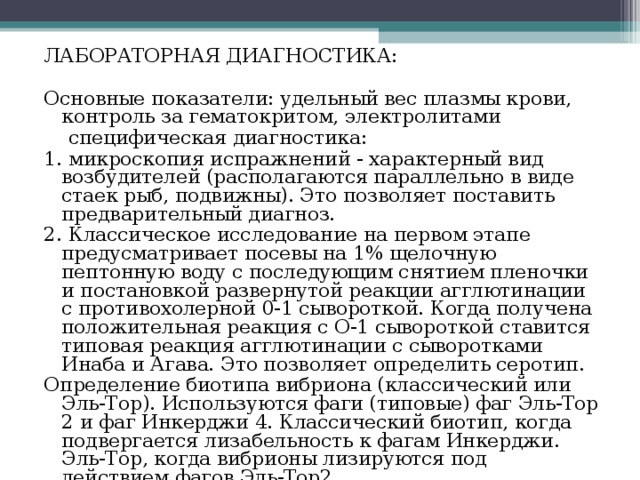 ЛАБОРАТОРНАЯ ДИАГНОСТИКА: Основные показатели: удельный вес плазмы крови, контроль за гематокритом, электролитами  специфическая диагностика: 1. микроскопия испражнений - характерный вид возбудителей (располагаются параллельно в виде стаек рыб, подвижны). Это позволяет поставить предварительный диагноз. 2. Классическое исследование на первом этапе предусматривает посевы на 1% щелочную пептонную воду с последующим снятием пленочки и постановкой развернутой реакции агглютинации с противохолерной 0-1 сывороткой. Когда получена положительная реакция с О-1 сывороткой ставится типовая реакция агглютинации с сыворотками Инаба и Агава. Это позволяет определить серотип. Определение биотипа вибриона (классический или Эль-Тор). Используются фаги (типовые) фаг Эль-Тор 2 и фаг Инкерджи 4. Классический биотип, когда подвергается лизабельность к фагам Инкерджи. Эль-Тор, когда вибрионы лизируются под действием фагов Эль-Тор2. 