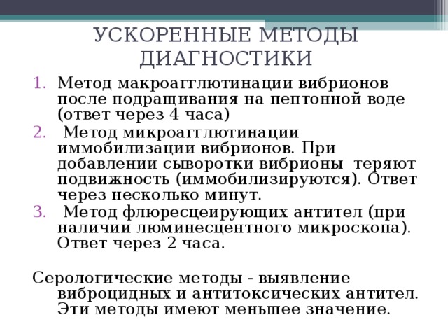 УСКОРЕННЫЕ МЕТОДЫ ДИАГНОСТИКИ   Метод макроагглютинации вибрионов после подращивания на пептонной воде (ответ через 4 часа)  Метод микроагглютинации иммобилизации вибрионов. При добавлении сыворотки вибрионы теряют подвижность (иммобилизируются). Ответ через несколько минут.  Метод флюресцеирующих антител (при наличии люминесцентного микроскопа). Ответ через 2 часа. Серологические методы - выявление виброцидных и антитоксических антител. Эти методы имеют меньшее значение. 