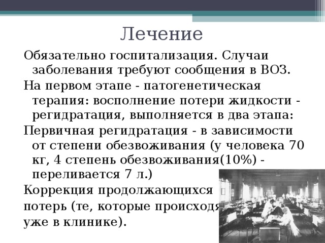 Лечение Обязательно госпитализация. Случаи заболевания требуют сообщения в ВОЗ. На первом этапе - патогенетическая терапия: восполнение потери жидкости - регидратация, выполняется в два этапа: Первичная регидратация - в зависимости от степени обезвоживания (у человека 70 кг, 4 степень обезвоживания(10%) - переливается 7 л.) Коррекция продолжающихся потерь (те, которые происходят уже в клинике). 