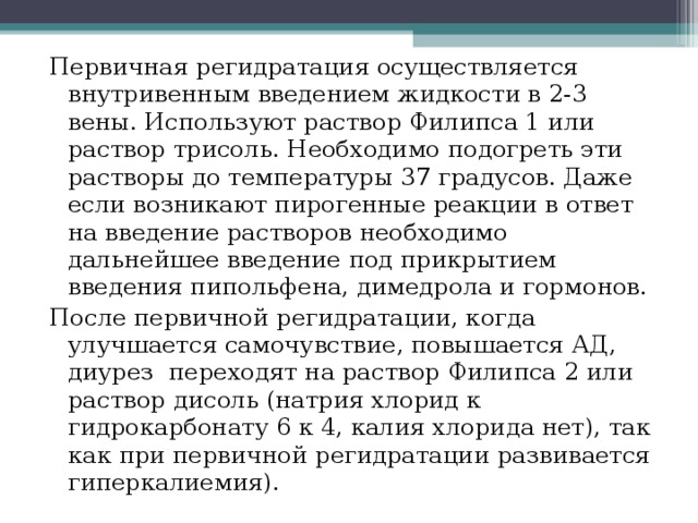 Первичная регидратация осуществляется внутривенным введением жидкости в 2-3 вены. Используют раствор Филипса 1 или раствор трисоль. Необходимо подогреть эти растворы до температуры 37 градусов. Даже если возникают пирогенные реакции в ответ на введение растворов необходимо дальнейшее введение под прикрытием введения пипольфена, димедрола и гормонов. После первичной регидратации, когда улучшается самочувствие, повышается АД, диурез переходят на раствор Филипса 2 или раствор дисоль (натрия хлорид к гидрокарбонату 6 к 4, калия хлорида нет), так как при первичной регидратации развивается гиперкалиемия). 