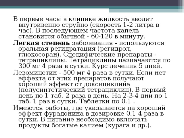 В первые часы в клинике жидкость вводят внутривенно струйно (скорость 1-2 литра в час). В последующем частота капель становится обычной - 60-120 в минуту. Легкая степень заболевания - используются оральная регидратация (регидрол, глюкосоран). Специфические препараты - тетрациклины. Тетрациклины назначаются по 300 мг 4 раза в сутки. Курс лечения 5 дней. Левомицетин - 500 мг 4 раза в сутки. Если нет эффекта от этих препаратов получают хороший эффект от доксициклина (полусинтетический тетрациклин). В первый день по 1 таб. 2 раза в день. На 2-3-4 дни по 1 таб. 1 раз в сутки. Таблетки по 0.1 . Имеются работы, где указывается на хороший эффект фурадонина в дозировке 0.1 4 раза в сутки. В питание необходимо включать продукты богатые калием (курага и др.). 