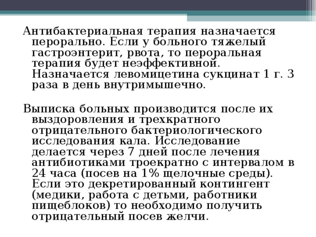 Антибактериальная терапия назначается перорально. Если у больного тяжелый гастроэнтерит, рвота, то пероральная терапия будет неэффективной. Назначается левомицетина сукцинат 1 г. 3 раза в день внутримышечно. Выписка больных производится после их выздоровления и трехкратного отрицательного бактериологического исследования кала. Исследование делается через 7 дней после лечения антибиотиками троекратно с интервалом в 24 часа (посев на 1% щелочные среды). Если это декретированный контингент (медики, работа с детьми, работники пищеблоков) то необходимо получить отрицательный посев желчи. 