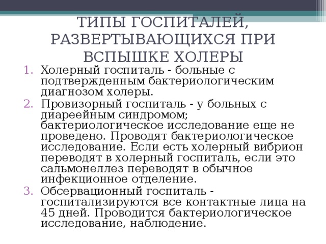 ТИПЫ ГОСПИТАЛЕЙ , РАЗВЕРТЫВАЮЩИХСЯ ПРИ ВСПЫШКЕ ХОЛЕРЫ   Холерный госпиталь - больные с подтвержденным бактериологическим диагнозом холеры. Провизорный госпиталь - у больных с диареейным синдромом; бактериологическое исследование еще не проведено. Проводят бактериологическое исследование. Если есть холерный вибрион переводят в холерный госпиталь, если это сальмонеллез переводят в обычное инфекционное отделение. Обсервационный госпиталь - госпитализируются все контактные лица на 45 дней. Проводится бактериологическое исследование, наблюдение. 