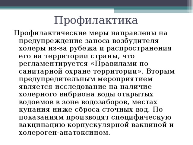 Профилактика Профилактические меры направлены на предупреждение заноса возбудителя холеры из-за рубежа и распространения его на территории страны, что регламентируется «Правилами по санитарной охране территории». Вторым предупредительным мероприятием является исследование на наличие холерного вибриона воды открытых водоемов в зоне водозаборов, местах купания ниже сброса сточных вод. По показаниям производят специфическую вакцинацию корпускулярной вакциной и холероген-анатоксином. 