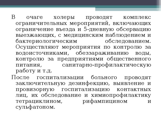 В очаге холеры проводят комплекс ограничительных мероприятий, включающих ограничение въезда и 5-дневную обсервацию выезжающих, с медицинским наблюдением и бактериологическим обследованием. Осуществляют мероприятия по контролю за водоисточниками, обеззараживанию воды, контролю за предприятиями общественного питания, санитарно-профилактическую работу и т.д. После госпитализации больного проводят заключительную дезинфекцию, выявление и провизорную госпитализацию контактных лиц, их обследование и химиопрофилактику тетрациклином, рифампицином и сульфатоном. 