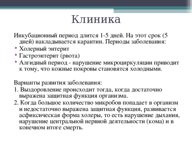 Клиника Инкубационный период длится 1-5 дней. На этот срок (5 дней) накладывается карантин. Периоды заболевания: Холерный энтерит Гастроэнтерит (рвота) Алгидный период - нарушение микроциркуляции приводит к тому, что кожные покровы становятся холодными. Варианты развития заболевания: 1. Выздоровление происходит тогда, когда достаточно выражена защитная функция организма. 2. Когда большое количество микробов попадает в организм и недостаточно выражена защитная функция, развивается асфиксическая форма холеры, то есть нарушение дыхания, нарушение центральной нервной деятельности (кома) и в конечном итоге смерть. 