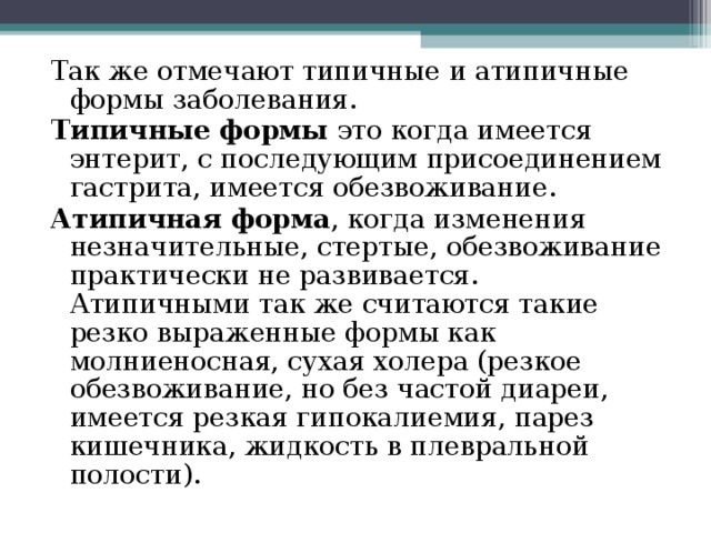 Так же отмечают типичные и атипичные формы заболевания. Типичные формы это когда имеется энтерит, с последующим присоединением гастрита, имеется обезвоживание. Атипичная форма , когда изменения незначительные, стертые, обезвоживание практически не развивается. Атипичными так же считаются такие резко выраженные формы как молниеносная, сухая холера (резкое обезвоживание, но без частой диареи, имеется резкая гипокалиемия, парез кишечника, жидкость в плевральной полости). 