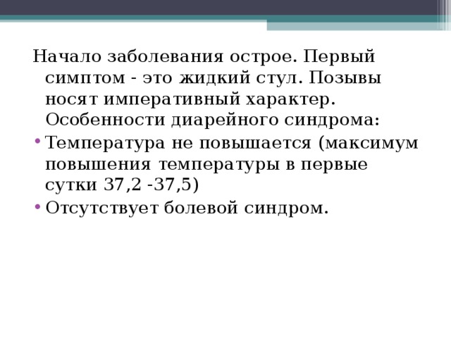 Начало заболевания острое. Первый симптом - это жидкий стул. Позывы носят императивный характер. Особенности диарейного синдрома: Температура не повышается (максимум повышения температуры в первые сутки 37,2 -37,5) Отсутствует болевой синдром.  