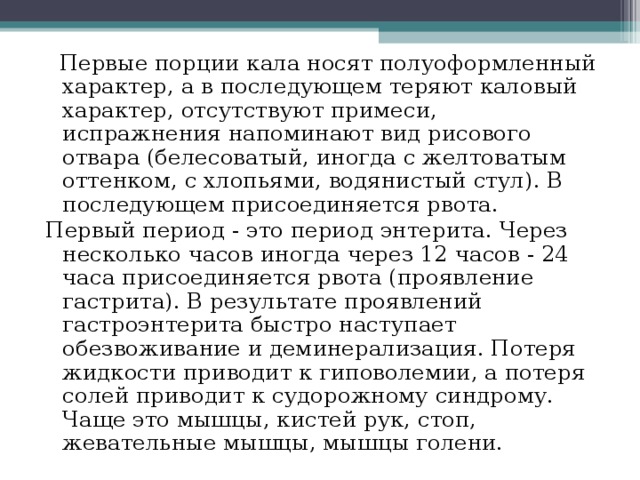 Первые порции кала носят полуоформленный характер, а в последующем теряют каловый характер, отсутствуют примеси, испражнения напоминают вид рисового отвара (белесоватый, иногда с желтоватым оттенком, с хлопьями, водянистый стул). В последующем присоединяется рвота. Первый период - это период энтерита. Через несколько часов иногда через 12 часов - 24 часа присоединяется рвота (проявление гастрита). В результате проявлений гастроэнтерита быстро наступает обезвоживание и деминерализация. Потеря жидкости приводит к гиповолемии, а потеря солей приводит к судорожному синдрому. Чаще это мышцы, кистей рук, стоп, жевательные мышцы, мышцы голени. 