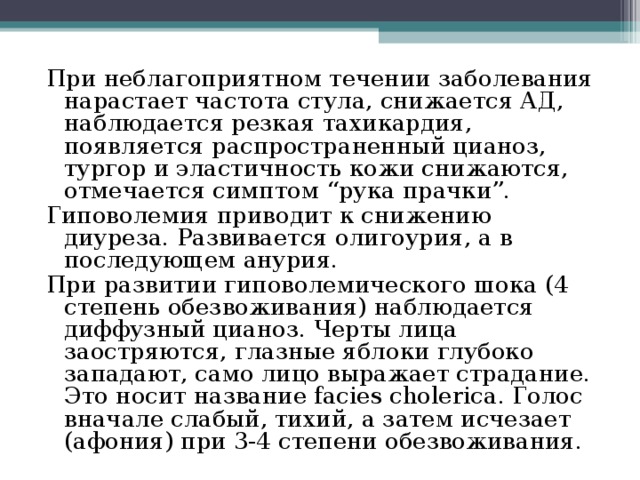 При неблагоприятном течении заболевания нарастает частота стула, снижается АД, наблюдается резкая тахикардия, появляется распространенный цианоз, тургор и эластичность кожи снижаются, отмечается симптом “рука прачки”. Гиповолемия приводит к снижению диуреза. Развивается олигоурия, а в последующем анурия. При развитии гиповолемического шока (4 степень обезвоживания) наблюдается диффузный цианоз. Черты лица заостряются, глазные яблоки глубоко западают, само лицо выражает страдание. Это носит название facies cholerica. Голос вначале слабый, тихий, а затем исчезает (афония) при 3-4 степени обезвоживания. 
