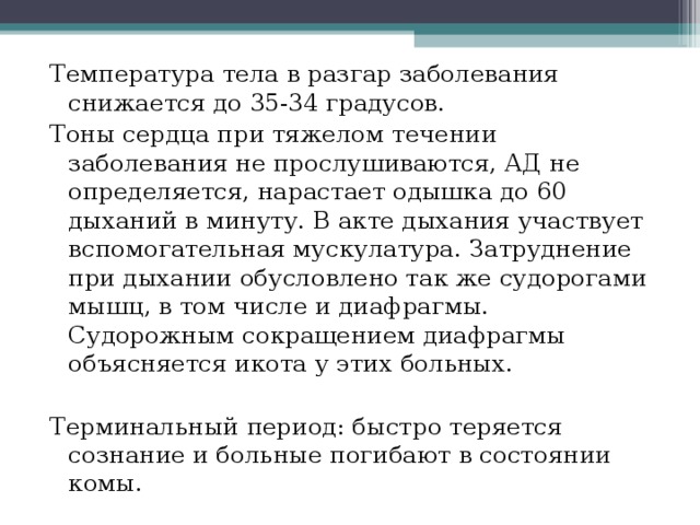 Температура тела в разгар заболевания снижается до 35-34 градусов. Тоны сердца при тяжелом течении заболевания не прослушиваются, АД не определяется, нарастает одышка до 60 дыханий в минуту. В акте дыхания участвует вспомогательная мускулатура. Затруднение при дыхании обусловлено так же судорогами мышц, в том числе и диафрагмы. Судорожным сокращением диафрагмы объясняется икота у этих больных. Терминальный период: быстро теряется сознание и больные погибают в состоянии комы. 