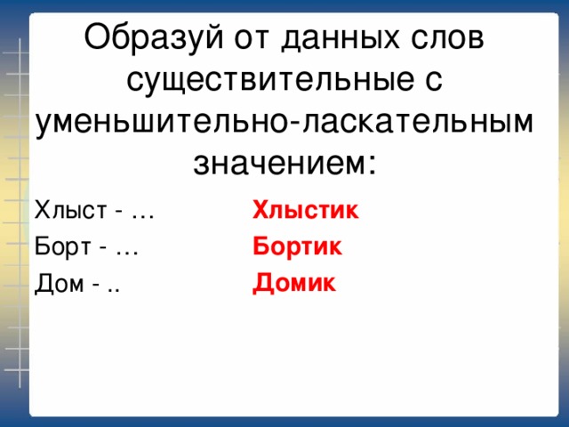 Образуй от данных слов существительные с уменьшительно-ласкательным значением: Хлыстик Бортик Домик Хлыст - … Борт - … Дом - .. 