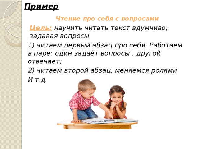 Пример Чтение про себя с вопросами Цель: научить читать текст вдумчиво, задавая вопросы 1) читаем первый абзац про себя. Работаем в паре: один задаёт вопросы , другой отвечает; 2) читаем второй абзац, меняемся ролями И т.д. 