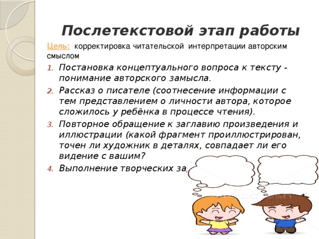 Послетекстовой этап работы Цель:  корректировка читательской интерпретации авторским смыслом Постановка концептуального вопроса к тексту - понимание авторского замысла. Рассказ о писателе (соотнесение информации с тем представлением о личности автора, которое сложилось у ребёнка в процессе чтения). Повторное обращение к заглавию произведения и иллюстрации (какой фрагмент проиллюстрирован, точен ли художник в деталях, совпадает ли его видение с вашим? Выполнение творческих заданий. 