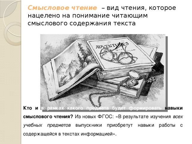 Смысловое чтение   – вид чтения, которое нацелено на понимание читающим смыслового содержания текста Кто и в рамках какого предмета будет формировать навыки смыслового чтения? Из новых ФГОС: «В результате изучения всех учебных предметов выпускники приобретут навыки работы с содержащейся в текстах информацией». 