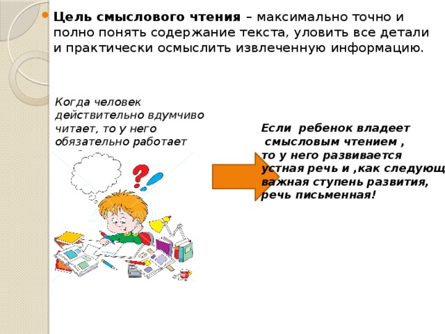 Цель смыслового чтения – максимально точно и полно понять содержание текста, уловить все детали и практически осмыслить извлеченную информацию. Когда человек действительно вдумчиво читает, то у него обязательно работает воображение! Если ребенок владеет  смысловым чтением , то у него развивается устная речь и ,как следующая важная ступень развития, речь письменная! 