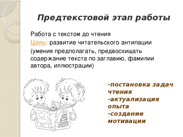 Предтекстовой этап работы Работа с текстом до чтения Цель : развитие читательского антипации (умения предполагать, предвосхищать содержание текста по заглавию, фамилии автора, иллюстрации) -постановка задач чтения  -актуализация опыта  -создание мотивации 