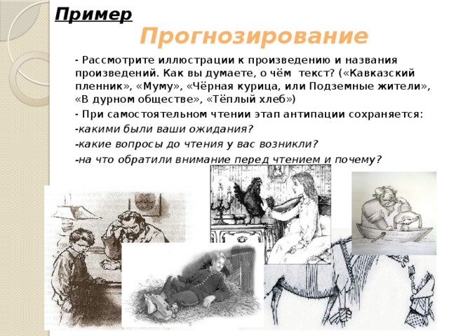 Пример Прогнозирование - Рассмотрите иллюстрации к произведению и названия произведений. Как вы думаете, о чём текст? («Кавказский пленник», «Муму», «Чёрная курица, или Подземные жители», «В дурном обществе», «Тёплый хлеб») - При самостоятельном чтении этап антипации сохраняется: - какими были ваши ожидания? -какие вопросы до чтения у вас возникли? -на что обратили внимание перед чтением и почему? 