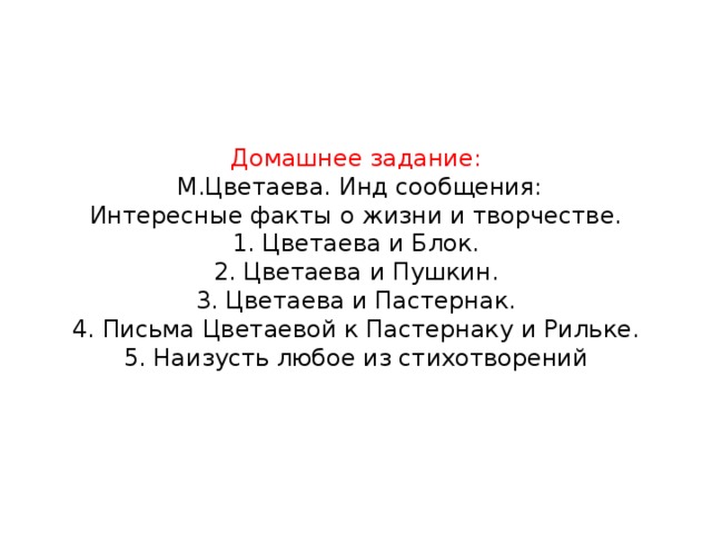 Домашнее задание:  М.Цветаева. Инд сообщения:  Интересные факты о жизни и творчестве.  1. Цветаева и Блок.  2. Цветаева и Пушкин.  3. Цветаева и Пастернак.  4. Письма Цветаевой к Пастернаку и Рильке.  5. Наизусть любое из стихотворений 