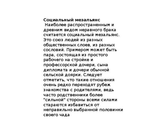Социальный мезальянс  Наиболее распространенным и древним видом неравного брака считается социальный мезальянс. Это союз людей из разных общественных слоев, из разных сословий. Примером может быть пара, состоящая из простого рабочего на стройке и профессорской дочери, сына дипломата и дочери обычной сельской доярки. Следует отметить, что такие отношения очень редко переходят рубеж знакомства с родителями, ведь часто родственники более 