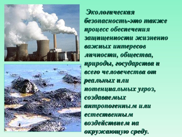  Экологическая безопасность-э то также процесс обеспечения защищенности жизненно важных интересов личности, общества, природы, государства и всего человечества от реальных или потенциальных угроз, создаваемых антропогенным или естественным воздействием на окружающую среду. 