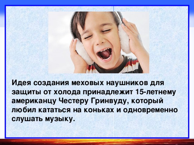      Идея создания меховых наушников для защиты от холода принадлежит 15-летнему американцу Честеру Гринвуду, который любил кататься на коньках и одновременно слушать музыку.   