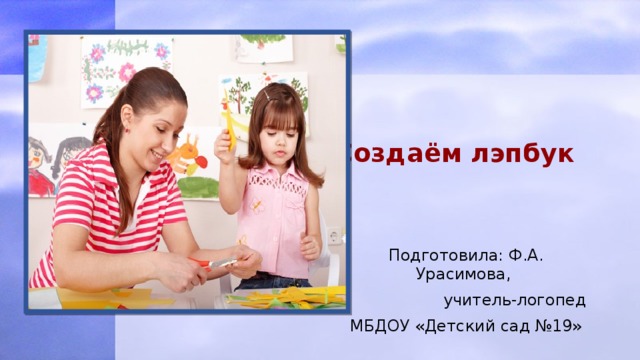  Создаём лэпбук Подготовила: Ф.А. Урасимова,  учитель-логопед МБДОУ «Детский сад №19» 