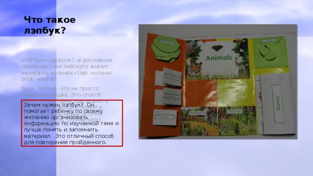 Что такое лэпбук? «Лэпбук» ( lapbook ) –в дословном переводе с английского значит «книга на коленях» ( lap –колени, book - книга) Ведь лэпбук - это не просто книжка-игрушка. Это способ оформления самостоятельного исследовательского проекта. Поэтому папку недостаточно просто склеить. По ней надо заниматься. Зачем нужен лэпбук? Он помогает ребенку по своему желанию организовать информацию по изучаемой теме и лучше понять и запомнить материал. Это отличный способ для повторения пройденного. 