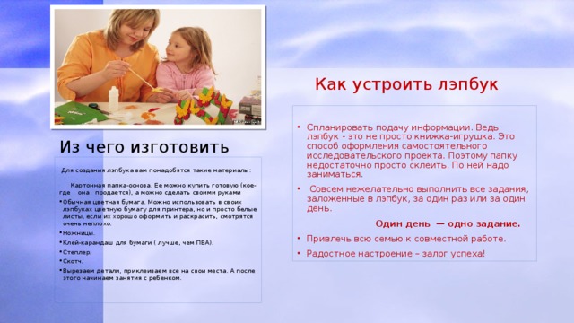  Как устроить лэпбук Спланировать подачу информации. Ведь лэпбук - это не просто книжка-игрушка. Это способ оформления самостоятельного исследовательского проекта. Поэтому папку недостаточно просто склеить. По ней надо заниматься.  Совсем нежелательно выполнить все задания, заложенные в лэпбук, за один раз или за один день.   Один день — одно задание. Привлечь всю семью к совместной работе. Радостное настроение – залог успеха! Из чего изготовить     Для создания лэпбука вам понадобятся такие материалы:    Картонная папка-основа. Ее можно купить готовую (кое-где она продается), а можно сделать своими руками Обычная цветная бумага. Можно использовать в своих лэпбуках цветную бумагу для принтера, но и просто белые листы, если их хорошо оформить и раскрасить, смотрятся очень неплохо. Ножницы. Клей-карандаш для бумаги ( лучше, чем ПВА). Степлер. Скотч. Вырезаем детали, приклеиваем все на свои места. А после этого начинаем занятия с ребенком.   
