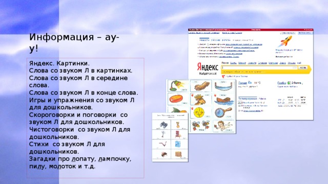 Информация – ау-у! Яндекс. Картинки. Слова со звуком Л в картинках. Слова со звуком Л в середине слова. Слова со звуком Л в конце слова. Игры и упражнения со звуком Л для дошкольников. Скороговорки и поговорки со звуком Л для дошкольников. Чистоговорки со звуком Л для дошкольников. Стихи со звуком Л для дошкольников. Загадки про л опату, л ампочку, пи л у, мо л оток и т.д. 