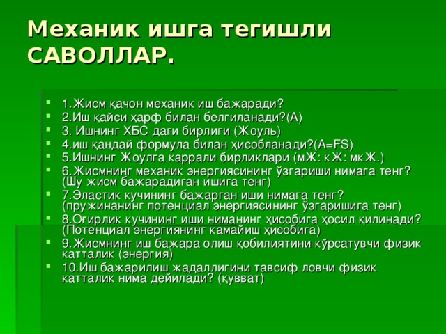 Механик ишга тегишли САВОЛЛАР.   1.Жисм қачон механик иш бажаради? 2.Иш қайси ҳарф билан белгиланади?(А) 3. Ишнинг ХБС даги бирлиги (Жоуль) 4.иш қандай формула билан ҳисобланади?(А = FS ) 5. Ишнинг Жоулга каррали бирликлари (мЖ: кЖ: мкЖ.) 6.Жисмнинг механик энергиясининг ўзгариши нимага тенг? (Шу жисм бажарадиган ишига тенг) 7.Эластик кучининг бажарган иши нимага тенг? (пружинанинг потенциал энергиясининг ўзгаришига тенг) 8.Оғирлик кучининг иши ниманинг ҳисобига ҳосил қилинади? (Потенциал энергиянинг камайиш ҳисобига) 9.Жисмнинг иш бажара олиш қобилиятини кўрсатувчи физик катталик (энергия) 10.Иш бажарилиш жадаллигини тавсиф ловчи физик катталик нима дейилади? (қувват) 