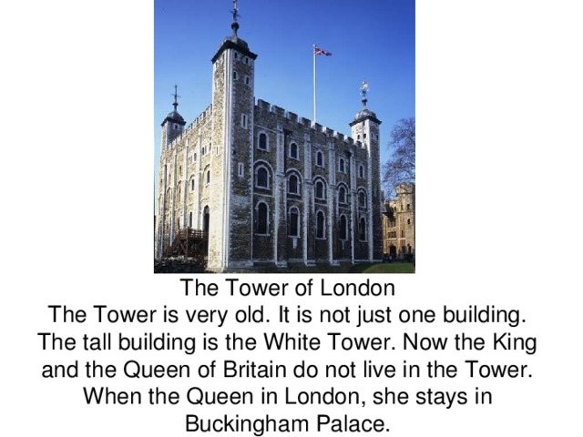  The Tower of London  The Tower is very old. It is not just one building. The tall building is the White Tower. Now the King and the Queen of Britain do not live in the Tower. When the Queen in London, she stays in Buckingham Palace. 
