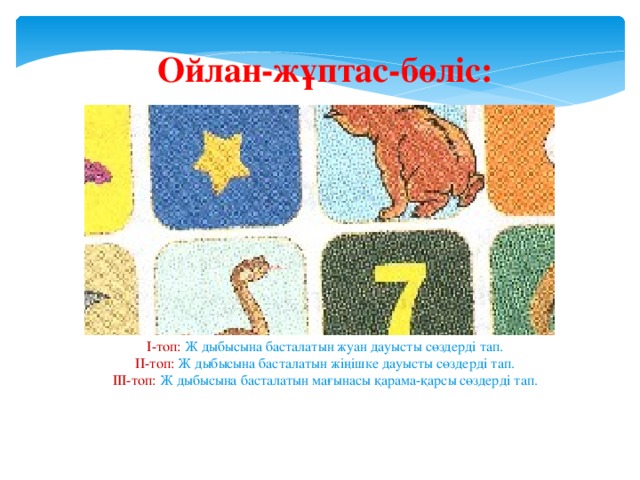 Ойлан-жұптас-бөліс:        І-топ: Ж дыбысына басталатын жуан дауысты сөздерді тап. ІІ-топ: Ж дыбысына басталатын жіңішке дауысты сөздерді тап. ІІІ-топ: Ж дыбысына басталатын мағынасы қарама-қарсы сөздерді тап.   