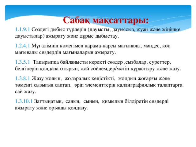 Сабақ мақсаттары: 1.1.9.1 Сөздегі дыбыс түрлерін (дауысты, дауыссыз, жуан және жіңішке дауыстылар) ажырату және дұрыс дыбыстау. 1.2.4.1 Мұғалімнің көмегімен қарама-қарсы мағыналы, мәндес, көп мағыналы сөздердің мағыналарын ажырату. 1.3.5.1 Тақырыпқа байланысты керекті сөздер ,сызбалар, суреттер, белгілерін қолдана отырып, жай сөйлемдер/мәтін құрастыру және жазу. 1.3.8.1 Жазу жолын, жоларалық кеңістікті, жолдың жоғарғы және төменгі сызығын сақтап, әріп элементтерін каллиграфиялық талаптарға сай жазу. 1.3.10.1 Заттыңатын, санын, сынын, қимылын білдіретін сөздерді ажырату және орынды қолдану. 