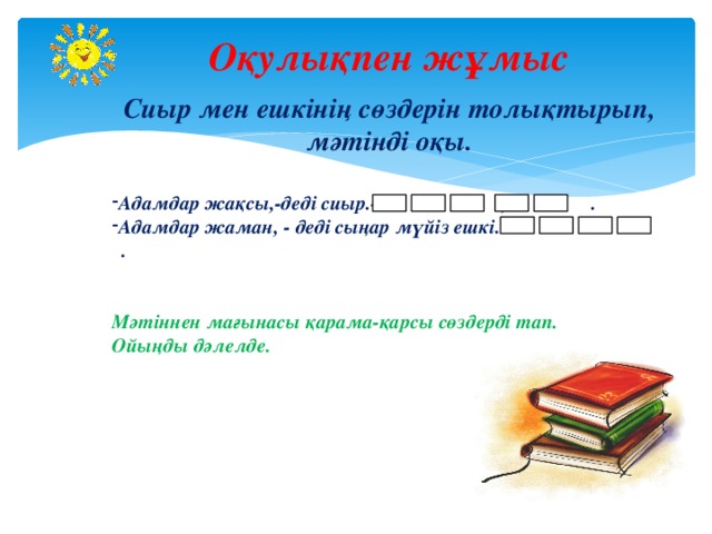 Оқулықпен жұмыс  Сиыр мен ешкінің сөздерін толықтырып, мәтінді оқы.  Адамдар жақсы,-деді сиыр.- , . Адамдар жаман, - деді сыңар мүйіз ешкі. - .   Мәтіннен мағынасы қарама-қарсы сөздерді тап. Ойыңды дәлелде. 