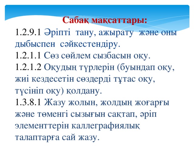 Сабақ мақсаттары: 1.2.9.1 Әріпті тану, ажырату және оны дыбыспен сәйкестендіру. 1.2.1.1 Сөз сөйлем сызбасын оқу. 1.2.1.2 Оқудың түрлерін (буындап оқу, жиі кездесетін сөздерді тұтас оқу, түсініп оқу) қолдану. 1.3.8.1 Жазу жолын, жолдың жоғарғы және төменгі сызығын сақтап, әріп элементтерін каллеграфиялық талаптарға сай жазу. 